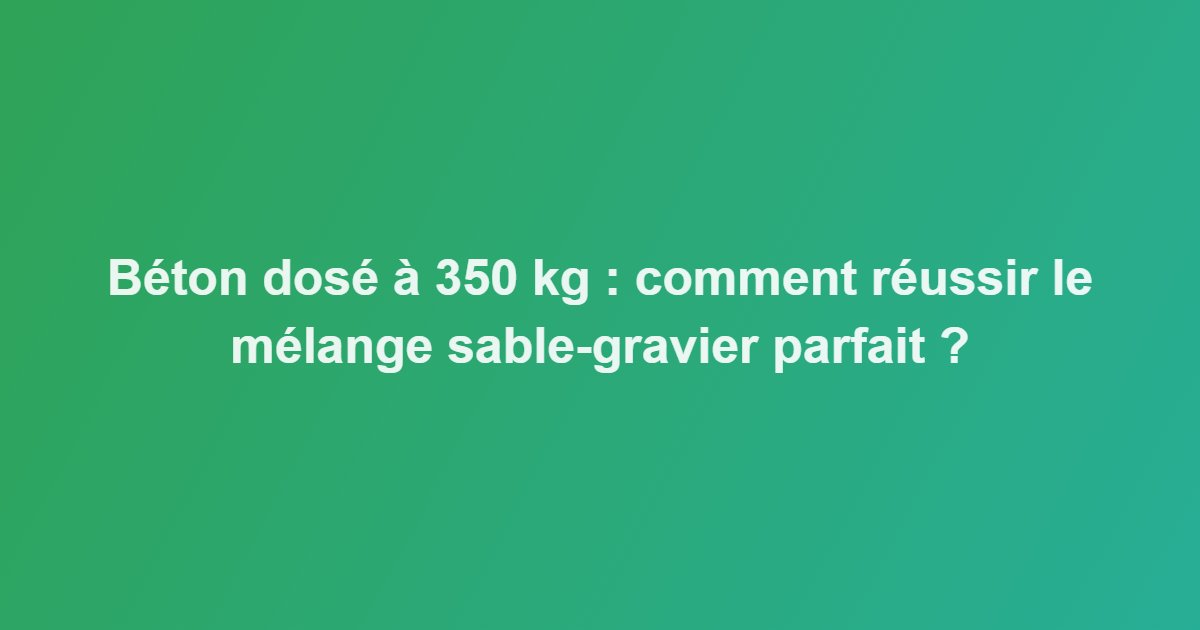 Béton dosé à 350 kg : comment réussir le mélange sable-gravier parfait ?