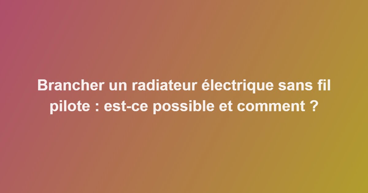 Brancher un radiateur électrique sans fil pilote : est-ce possible et comment ?