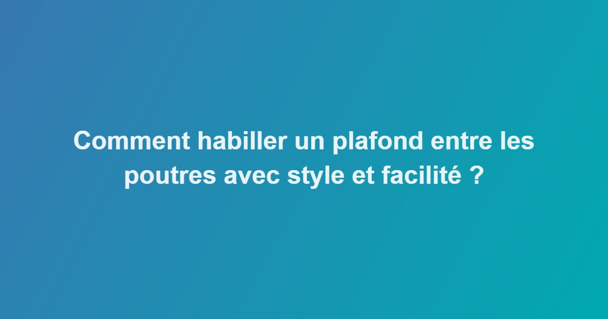 Comment habiller un plafond entre les poutres avec style et facilité ?