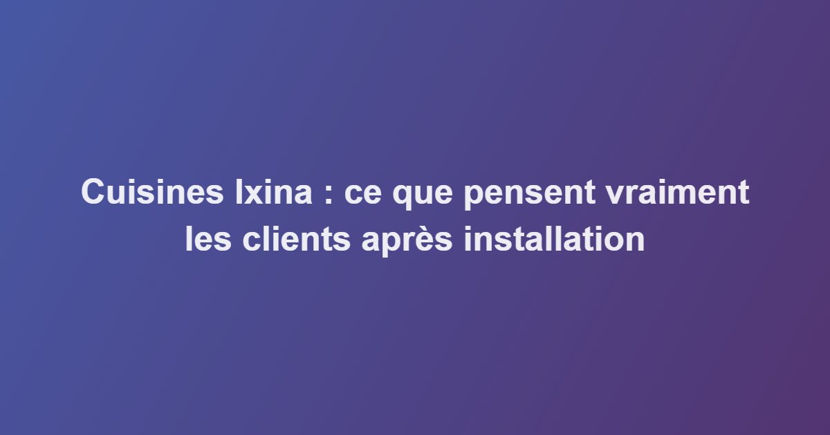 Cuisines Ixina : ce que pensent vraiment les clients après installation