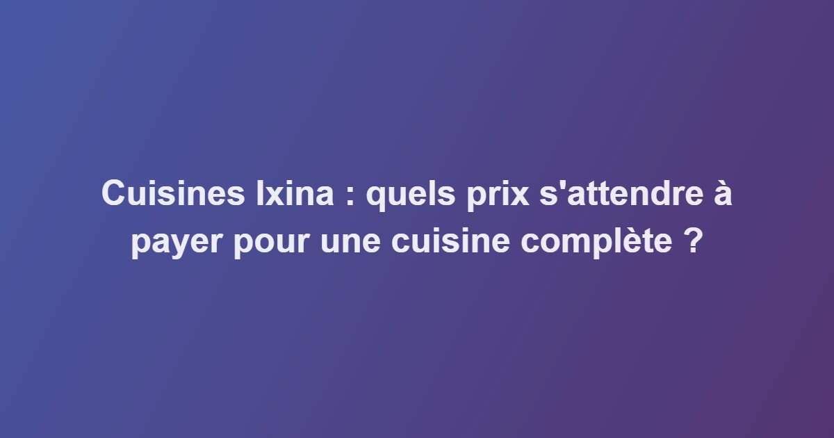 Cuisines Ixina : quels prix s&rsquo;attendre à payer pour une cuisine complète ?