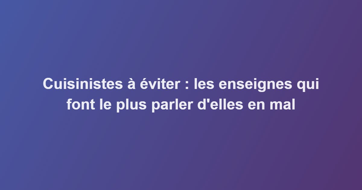 Cuisinistes à éviter : les enseignes qui font le plus parler d&rsquo;elles en mal