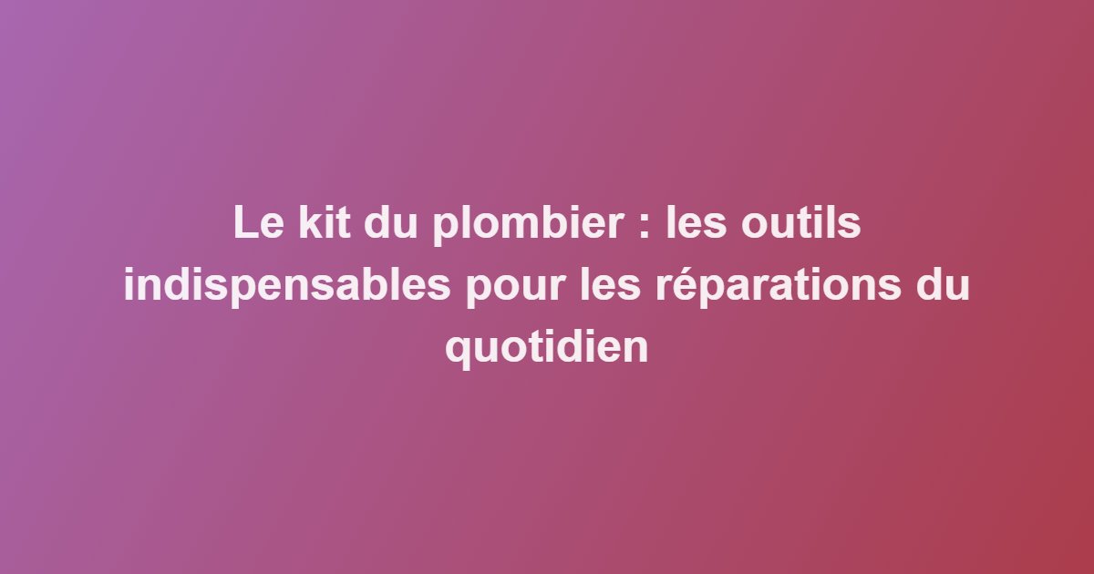 Le kit du plombier : les outils indispensables pour les réparations du quotidien