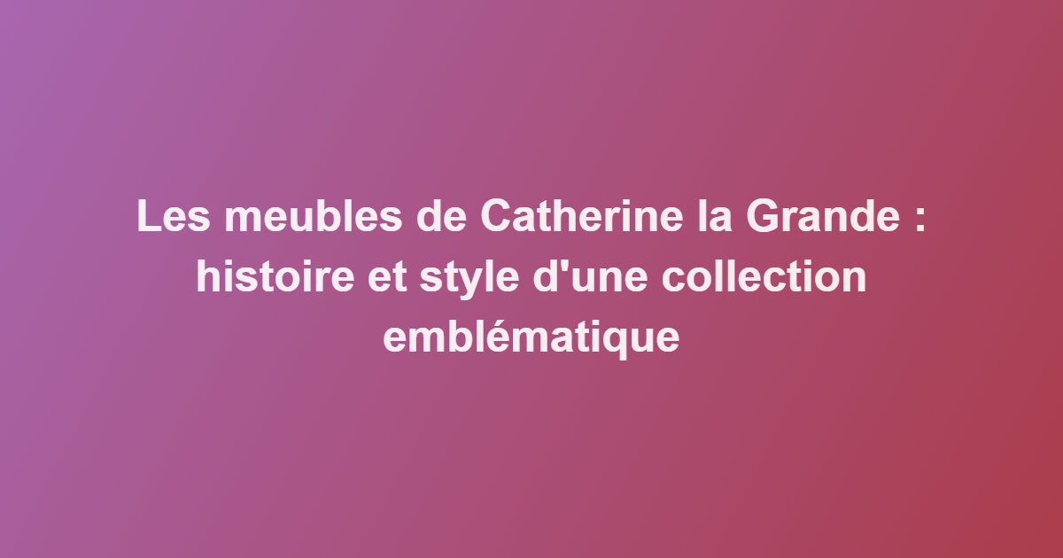 Les meubles de Catherine la Grande : histoire et style d&rsquo;une collection emblématique